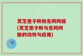 灵芝孢子粉和东阿阿胶(灵芝孢子粉与东阿阿胶的功效与应用)