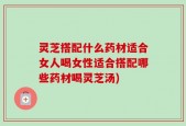 灵芝搭配什么药材适合女人喝女性适合搭配哪些药材喝灵芝汤)