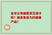金华公司破壁灵芝孢子粉？提高免疫力的健康产品？