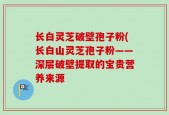 长白灵芝破壁孢子粉(长白山灵芝孢子粉——深层破壁提取的宝贵营养来源
