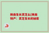 陕南生长灵芝么(陕南特产：灵芝生长的秘密