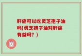 肝癌可以吃灵芝孢子油吗(灵芝孢子油对肝癌有益吗？)
