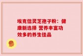埃克信灵芝孢子粉：健康新选择 营养丰富功效多的养生佳品