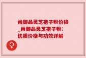 尚御品灵芝孢子粉价格_尚御品灵芝孢子粉：优质价格与功效详解