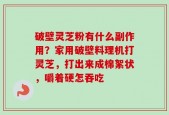 破壁灵芝粉有什么副作用？家用破壁料理机打灵芝，打出来成棉絮状，嚼着硬怎吞吃