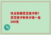 巩义安徽灵芝孢子粉？灵芝孢子粉多少钱一盒200克