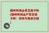 赣州井冈山灵芝孢子粉(赣州井冈山产灵芝孢子粉：功效与用途介绍)