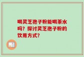 喝灵芝孢子粉能喝茶水吗？探讨灵芝孢子粉的饮用方式？
