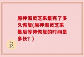 原神海灵芝采集完了多久恢复(原神海灵芝采集后等待恢复的时间是多长？)