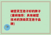 破壁灵芝孢子好的牌子(重磅推荐：具有破壁技术的顶级灵芝孢子品牌)