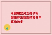 禾健破壁灵芝孢子粉 健康养生新选择营养丰富功效多