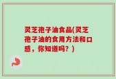 灵芝孢子油食品(灵芝孢子油的食用方法和口感，你知道吗？)