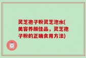 灵芝孢子粉灵芝泡水(美容养颜佳品，灵芝孢子粉的正确食用方法)