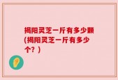 揭阳灵芝一斤有多少颗(揭阳灵芝一斤有多少个？)