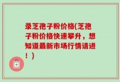录芝孢子粉价格(芝孢子粉价格快速攀升，想知道最新市场行情请进！)