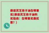 康道灵芝孢子油在哪里买(康道灵芝孢子油购买指南：在哪里买最优惠？)