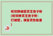 旺钦牌破壁灵芝孢子粉(旺钦牌灵芝孢子粉：打破壁，保留灵性能量)