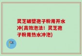 灵芝破壁孢子粉用开水冲(高效泡法！灵芝孢子粉用热水冲泡)