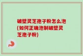 破壁灵芝孢子粉怎么泡(如何正确泡制破壁灵芝孢子粉)