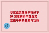 华芝鑫灵芝孢子粉好不好 深度解析华芝鑫灵芝孢子粉的品质与功效