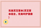 完美灵芝薏米(灵芝薏米组合，完美呵护健康)