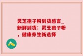 灵芝孢子粉到货感言_新鲜到货：灵芝孢子粉，健康养生新选择