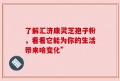 了解汇济康灵芝孢子粉，看看它能为你的生活带来啥变化”