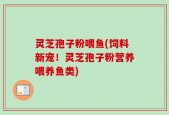 灵芝孢子粉喂鱼(饲料新宠！灵芝孢子粉营养喂养鱼类)