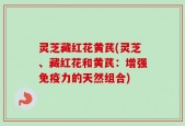 灵芝藏红花黄芪(灵芝、藏红花和黄芪：增强免疫力的天然组合)