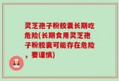 灵芝孢子粉胶囊长期吃危险(长期食用灵芝孢子粉胶囊可能存在危险，要谨慎)