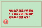 寿仙谷灵芝孢子粉黑色？了解灵芝孢子粉黑色的功效与使用方法？
