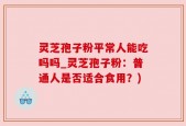 灵芝孢子粉平常人能吃吗吗_灵芝孢子粉：普通人是否适合食用？)
