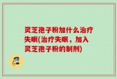 灵芝孢子粉加什么治疗失眠(治疗失眠，加入灵芝孢子粉的制剂)