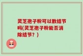 灵芝孢子粉可以散结节吗(灵芝孢子粉能否消除结节？)
