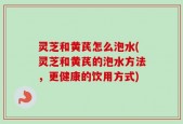 灵芝和黄芪怎么泡水(灵芝和黄芪的泡水方法，更健康的饮用方式)