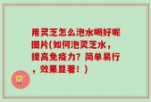 用灵芝怎么泡水喝好呢图片(如何泡灵芝水，提高免疫力？简单易行，效果显著！)