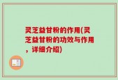 灵芝益甘粉的作用(灵芝益甘粉的功效与作用，详细介绍)