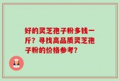 好的灵芝孢子粉多钱一斤？寻找高品质灵芝孢子粉的价格参考？