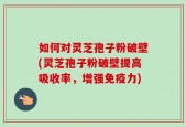 如何对灵芝孢子粉破壁(灵芝孢子粉破壁提高吸收率，增强免疫力)