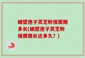 破壁孢子灵芝粉保质期多长(破壁孢子灵芝粉保质期长达多久？)