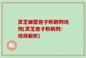 灵芝破壁孢子粉刷剂功效(灵芝孢子粉刷剂：功效解析)