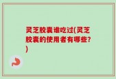 灵芝胶囊谁吃过(灵芝胶囊的使用者有哪些？)
