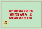 堂方牌破壁灵芝孢子粉(解锁灵芝的魔力：堂方牌破壁灵芝孢子粉)