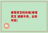 香雪灵芝的价格(香雪灵芝 健康不贵，全民可享)