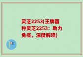 灵芝2253(王牌菌种灵芝2253：助力免疫，深度解读)