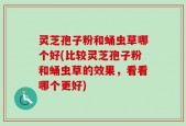 灵芝孢子粉和蛹虫草哪个好(比较灵芝孢子粉和蛹虫草的效果，看看哪个更好)