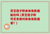 灵芝孢子粉身体有肌瘤能吃吗 (灵芝孢子粉可否食用对身体有肌瘤者？)