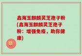 鑫海玉麒麟灵芝孢子粉(鑫海玉麒麟灵芝孢子粉：增强免疫，助你健康)