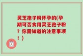 灵芝孢子粉怀孕的(孕期可否食用灵芝孢子粉？你需知道的注意事项！)