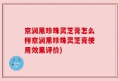 京润黑珍珠灵芝膏怎么样京润黑珍珠灵芝膏使用效果评价)